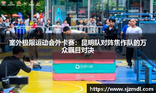 室外极限运动会外卡赛：昆明队对阵焦作队的万众瞩目对决